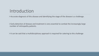 Introduction
Accurate diagnosis of this disease and identifying the stage of the disease is a challenge.
Early detection of disease and treatment is very essential to combat the increasingly large
number of retinopathy patients.
It can be said that a multidisciplinary approach is required for catering to this challenge
 