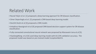 Related Work
Nursel Yalçin et al. [1] proposed a deep learning approach for DR disease classification.
Omer Deperlioglu et al. [2] proposed a CNN based deep learning model.
Darshit Doshi et al [3] proposed a CNN model.
Arkadiusz Kwasigroch et al [4] proposed CNN based decision support system for DR disease
classification.
Fully connected convolutional neural network was proposed by Manaswini Jena et al [5].
XiaoliangWang et al [6] used deep learning model with 63.23% validation accuracy. The
proposed model was based on pre-trained model inceptionNetV3.
 