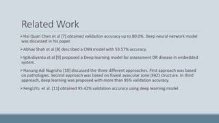 Related Work
Hai Quan Chen et al [7] obtained validation accuracy up to 80.0%. Deep neural network model
was discussed in his paper.
Abhay Shah et al [8] described a CNN model with 53.57% accuracy.
IgiArdiyanto et al [9] proposed a Deep learning model for assessment DR disease in embedded
system.
Hanung Adi Nugroho [10] discussed the three different approaches. First approach was based
on pathologies. Second approach was based on foveal avascular zone (FAZ) structure. In third
approach, deep learning was proposed with more than 95% validation accuracy.
FengLiYu et al. [11] obtained 95.42% validation accuracy using deep learning model.
 