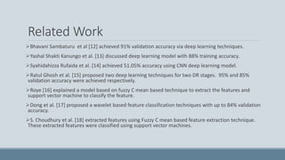 Related Work
Bhavani Sambaturu et al [12] achieved 91% validation accuracy via deep learning techniques.
Yashal Shakti Kanungo et al. [13] discussed deep learning model with 88% training accuracy.
Syahidahizza Rufaida et al. [14] achieved 51.05% accuracy using CNN deep learning model.
Ratul Ghosh et al. [15] proposed two deep learning techniques for two DR stages. 95% and 85%
validation accuracy were achieved respectively.
Roye [16] explained a model based on fuzzy C mean based technique to extract the features and
support vector machine to classify the feature.
Dong et al. [17] proposed a wavelet based feature classification techniques with up to 84% validation
accuracy.
S. Choudhury et al. [18] extracted features using Fuzzy C mean based feature extraction technique.
These extracted features were classified using support vector machines.
 
