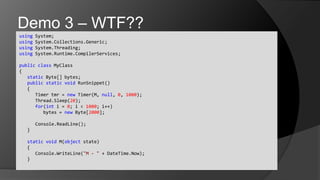using System;usingSystem.Collections.Generic;usingSystem.Threading;usingSystem.Runtime.CompilerServices;publicclassMyClass{	static Byte[] bytes;	publicstaticvoidRunSnippet()	{		Timer tmr = new Timer(M, null, 0, 1000);Thread.Sleep(20);		for(int i = 0; i < 1000; i++)			bytes = new Byte[2000];Console.ReadLine();	}	staticvoid M(object state)	{Console.WriteLine("M - " + DateTime.Now);	}Demo 3 – WTF??