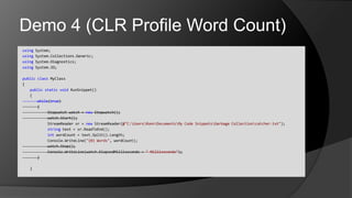 Demo 4 (CLR Profile Word Count)using System;usingSystem.Collections.Generic;usingSystem.Diagnostics;using System.IO;publicclassMyClass{	publicstaticvoidRunSnippet()	{		while(true)		{				Stopwatch watch = new Stopwatch();watch.Start();StreamReadersr = newStreamReader(@"C:\Users\Ronn\Documents\My Code Snippets\Garbage Collection\catcher.txt");				string text = sr.ReadToEnd();intwordCount = text.Split().Length;Console.WriteLine("{0} Words", wordCount);watch.Stop();Console.WriteLine(watch.ElapsedMilliseconds + " Milliseconds");		}	}