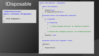 IDisposablepublic class MyClass : IDisposable{public void Dispose()	{		Dispose(true);GC.SuppressFinalize(this);	}protected virtual void Dispose(bool disposing)	{if (!disposed)		{if (disposing)			{// Dispose managed resources. Ex:	Components.Dispose();			}// Release ONLY unmanaged resources. Ex:	CloseHandle(handle);		}		disposed = true;	}protected volatile bool disposed = false;	~MyClass()      	{		Dispose(false);	}}[ComVisible(true)]public interface IDisposable{	void Dispose();}