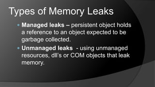 Types of Memory LeaksManaged leaks – persistent object holds a reference to an object expected to be garbage collected.Unmanaged leaks  - using unmanaged resources, dll’s or COM objects that leak memory.