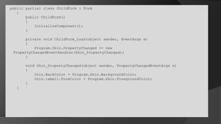  public partial class ChildForm : Form    {        public ChildForm()        {InitializeComponent();        }        private void ChildForm_Load(object sender, EventArgs e)        {Program.Skin.PropertyChanged += new 			PropertyChangedEventHandler(Skin_PropertyChanged);        }        void Skin_PropertyChanged(object sender, PropertyChangedEventArgs e)        {this.BackColor = Program.Skin.BackgroundColor;            this.label1.ForeColor = Program.Skin.ForegroundColor;        }    }