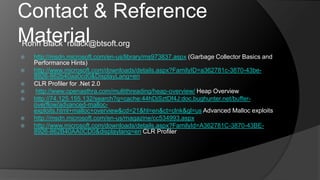 Contact & Reference MaterialRonn Black  rblack@btsoft.orghttp://msdn.microsoft.com/en-us/library/ms973837.aspx (Garbage Collector Basics and Performance Hints)http://www.microsoft.com/downloads/details.aspx?FamilyID=a362781c-3870-43be-8926-862b40aa0cd0&DisplayLang=enCLR Profiler for .Net 2.0http://www.openasthra.com/multithreading/heap-overview/ Heap Overviewhttp://74.125.155.132/search?q=cache:44hDjSztDf4J:doc.bughunter.net/buffer-overflow/advanced-malloc-exploits.html+malloc+overview&cd=21&hl=en&ct=clnk&gl=us Advanced Malloc exploitshttp://msdn.microsoft.com/en-us/magazine/cc534993.aspxhttp://www.microsoft.com/downloads/details.aspx?FamilyId=A362781C-3870-43BE-8926-862B40AA0CD0&displaylang=en CLR Profiler