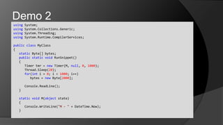using System;usingSystem.Collections.Generic;usingSystem.Threading;usingSystem.Runtime.CompilerServices;publicclassMyClass{	static Byte[] bytes;	publicstaticvoidRunSnippet()	{		Timer tmr = new Timer(M, null, 0, 1000);Thread.Sleep(20);		for(int i = 0; i < 1000; i++)			bytes = new Byte[2000];Console.ReadLine();	}	staticvoid M(object state)	{Console.WriteLine("M - " + DateTime.Now);	}Demo 2