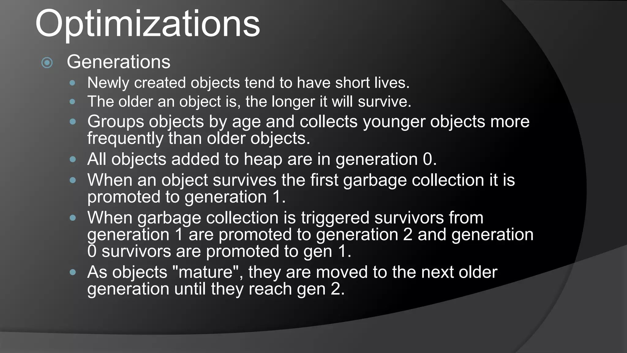 OptimizationsGenerationsNewly created objects tend to have short lives.The older an object is, the longer it will survive. Groups objects by age and collects younger objects more frequently than older objects.All objects added to heap are in generation 0.When an object survives the first garbage collection it is promoted to generation 1.When garbage collection is triggered survivors from generation 1 are promoted to generation 2 and generation 0 survivors are promoted to gen 1.As objects "mature", they are moved to the next older generation until they reach gen 2. 