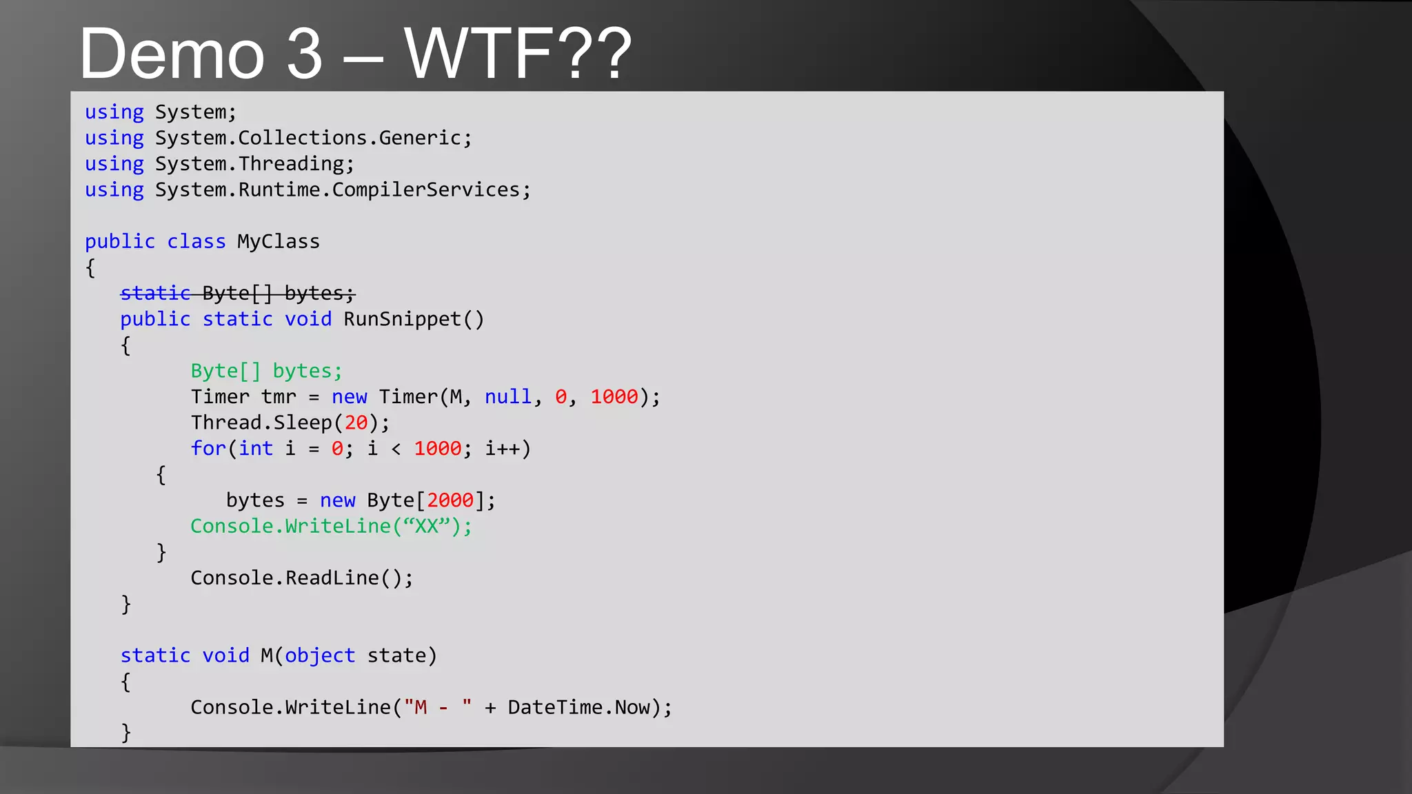 Demo 3 – WTF??using System;usingSystem.Collections.Generic;usingSystem.Threading;usingSystem.Runtime.CompilerServices;publicclassMyClass{static Byte[] bytes;	publicstaticvoidRunSnippet()	{Byte[] bytes;	Timer tmr = new Timer(M, null, 0, 1000);Thread.Sleep(20);	for(int i = 0; i < 1000; i++)      {		bytes = new Byte[2000];Console.WriteLine(“XX”);      }Console.ReadLine();	}	staticvoid M(object state)	{Console.WriteLine("M - " + DateTime.Now);	}