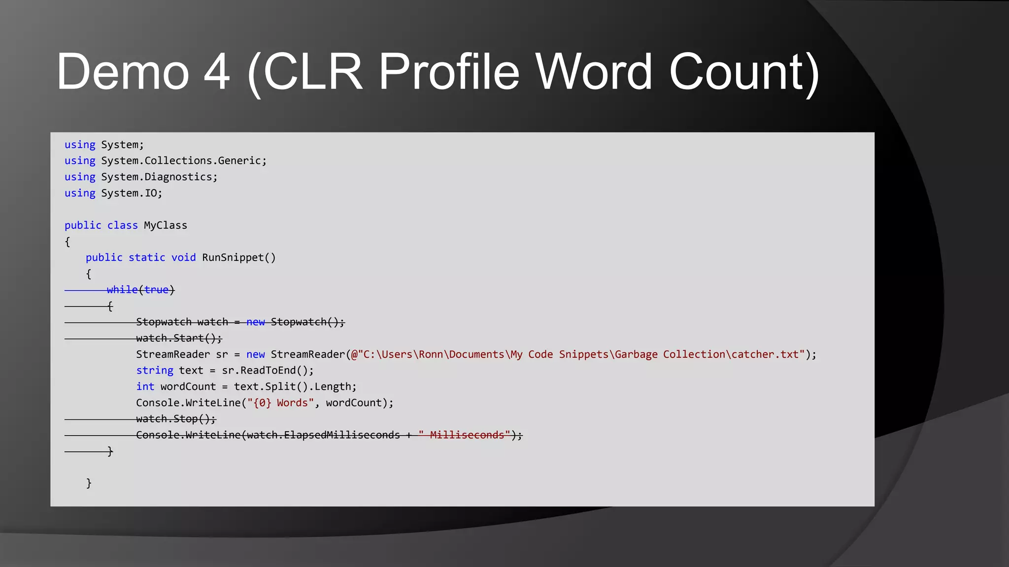 Demo 4 (CLR Profile Word Count)using System;usingSystem.Collections.Generic;usingSystem.Diagnostics;using System.IO;publicclassMyClass{	publicstaticvoidRunSnippet()	{		while(true)		{				Stopwatch watch = new Stopwatch();watch.Start();StreamReadersr = newStreamReader(@"C:\Users\Ronn\Documents\My Code Snippets\Garbage Collection\catcher.txt");				string text = sr.ReadToEnd();intwordCount = text.Split().Length;Console.WriteLine("{0} Words", wordCount);watch.Stop();Console.WriteLine(watch.ElapsedMilliseconds + " Milliseconds");		}	}