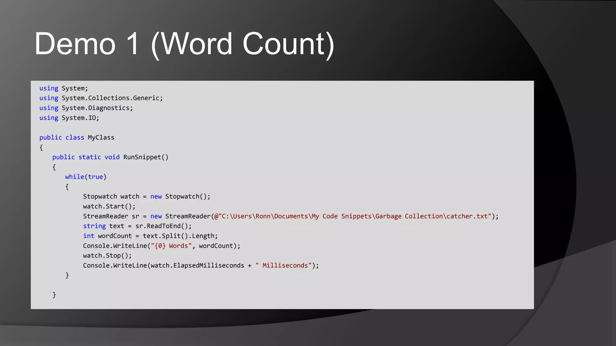 Demo 1 (Word Count)using System;usingSystem.Collections.Generic;usingSystem.Diagnostics;using System.IO;publicclassMyClass{	publicstaticvoidRunSnippet()	{		while(true)		{				Stopwatch watch = new Stopwatch();watch.Start();StreamReadersr = newStreamReader(@"C:\Users\Ronn\Documents\My Code Snippets\Garbage Collection\catcher.txt");				string text = sr.ReadToEnd();intwordCount = text.Split().Length;Console.WriteLine("{0} Words", wordCount);watch.Stop();Console.WriteLine(watch.ElapsedMilliseconds + " Milliseconds");		}	}