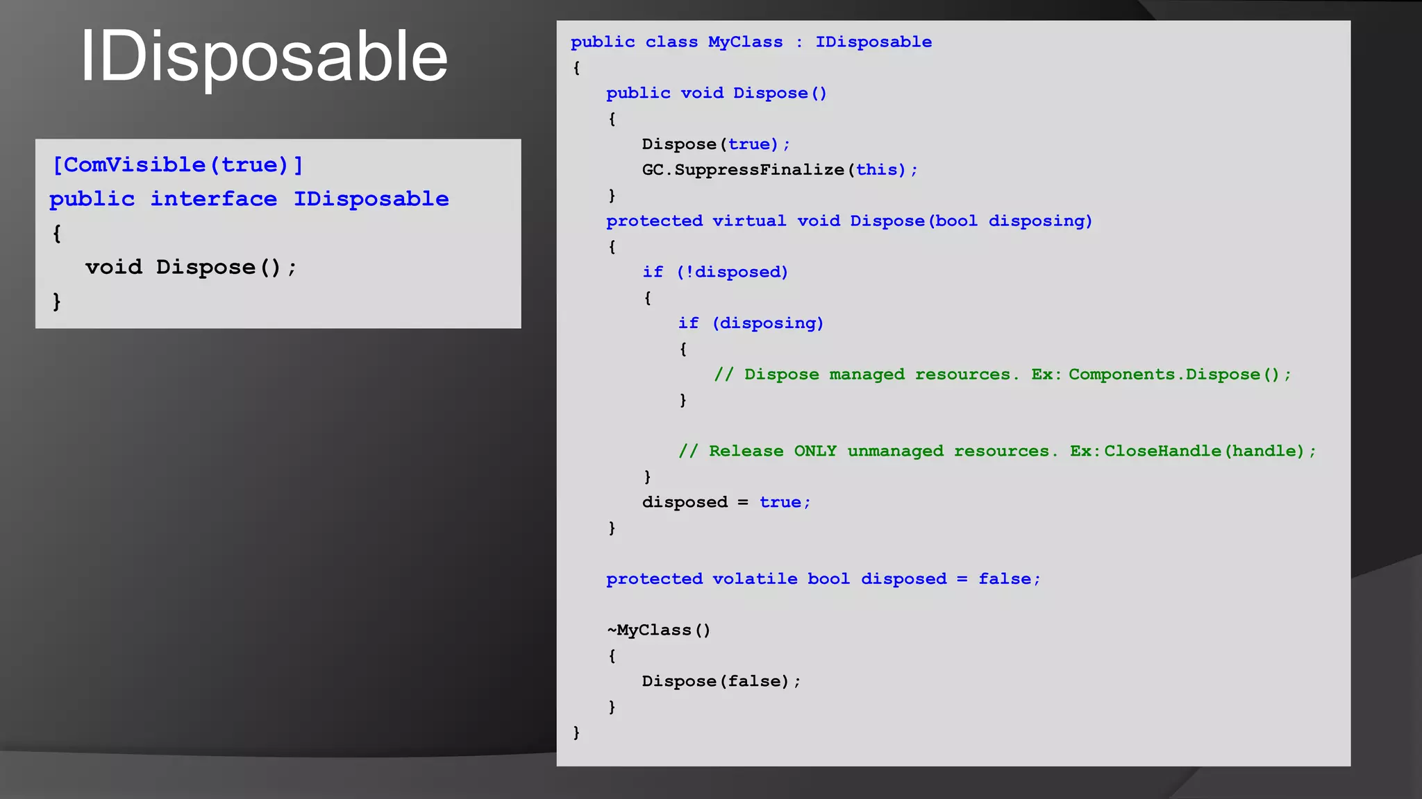 IDisposablepublic class MyClass : IDisposable{public void Dispose()	{		Dispose(true);GC.SuppressFinalize(this);	}protected virtual void Dispose(bool disposing)	{if (!disposed)		{if (disposing)			{// Dispose managed resources. Ex:	Components.Dispose();			}// Release ONLY unmanaged resources. Ex:	CloseHandle(handle);		}		disposed = true;	}protected volatile bool disposed = false;	~MyClass()      	{		Dispose(false);	}}[ComVisible(true)]public interface IDisposable{	void Dispose();}