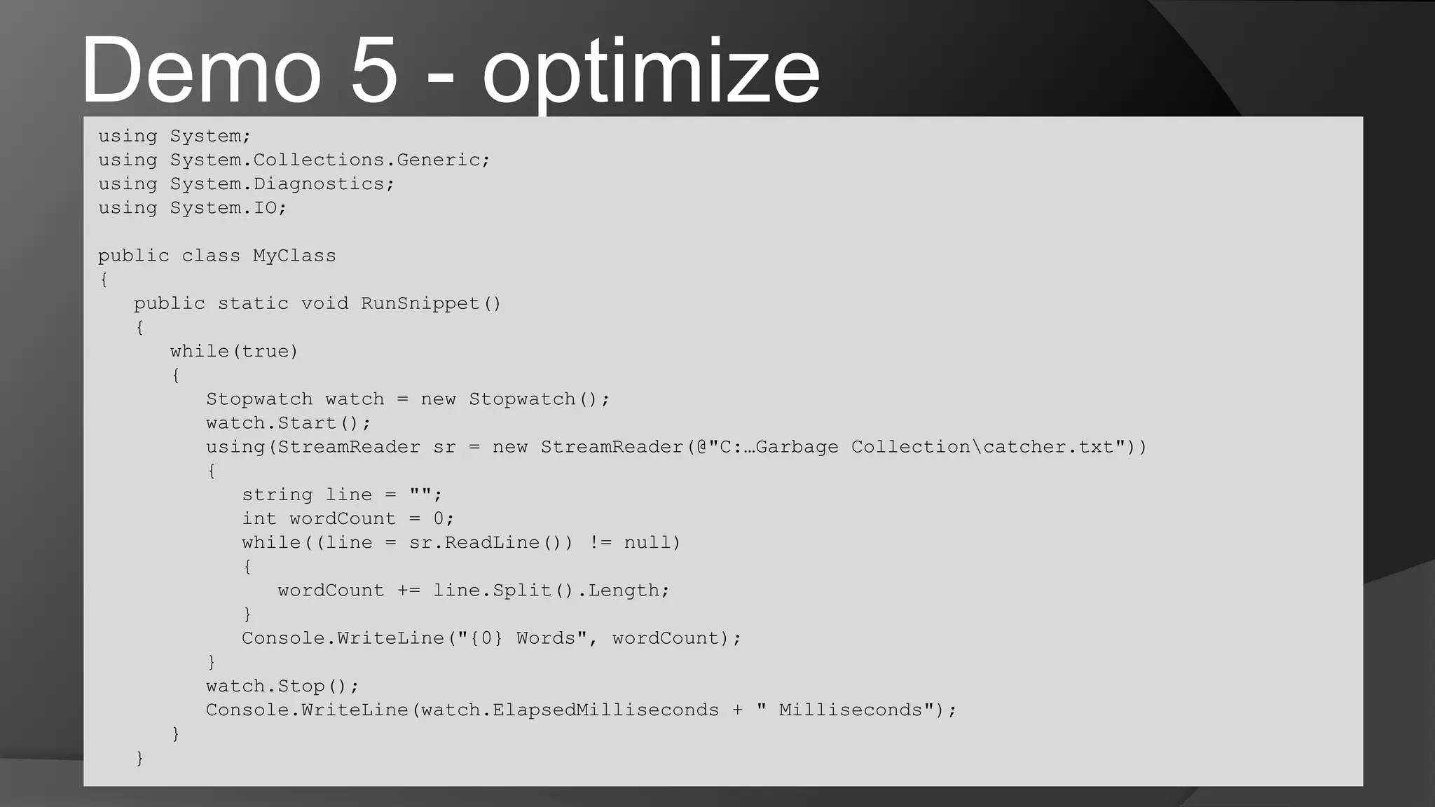 Demo 5 - optimizeusing System;using System.Collections.Generic;using System.Diagnostics;using System.IO;public class MyClass{	public static void RunSnippet()	{		while(true)		{			Stopwatch watch = new Stopwatch();watch.Start();			using(StreamReadersr = new StreamReader(@"C:…Garbage Collection\catcher.txt"))			{				string line = "";intwordCount = 0;				while((line = sr.ReadLine()) != null)				{wordCount += line.Split().Length;				}Console.WriteLine("{0} Words", wordCount);			}watch.Stop();Console.WriteLine(watch.ElapsedMilliseconds + " Milliseconds");		}	}