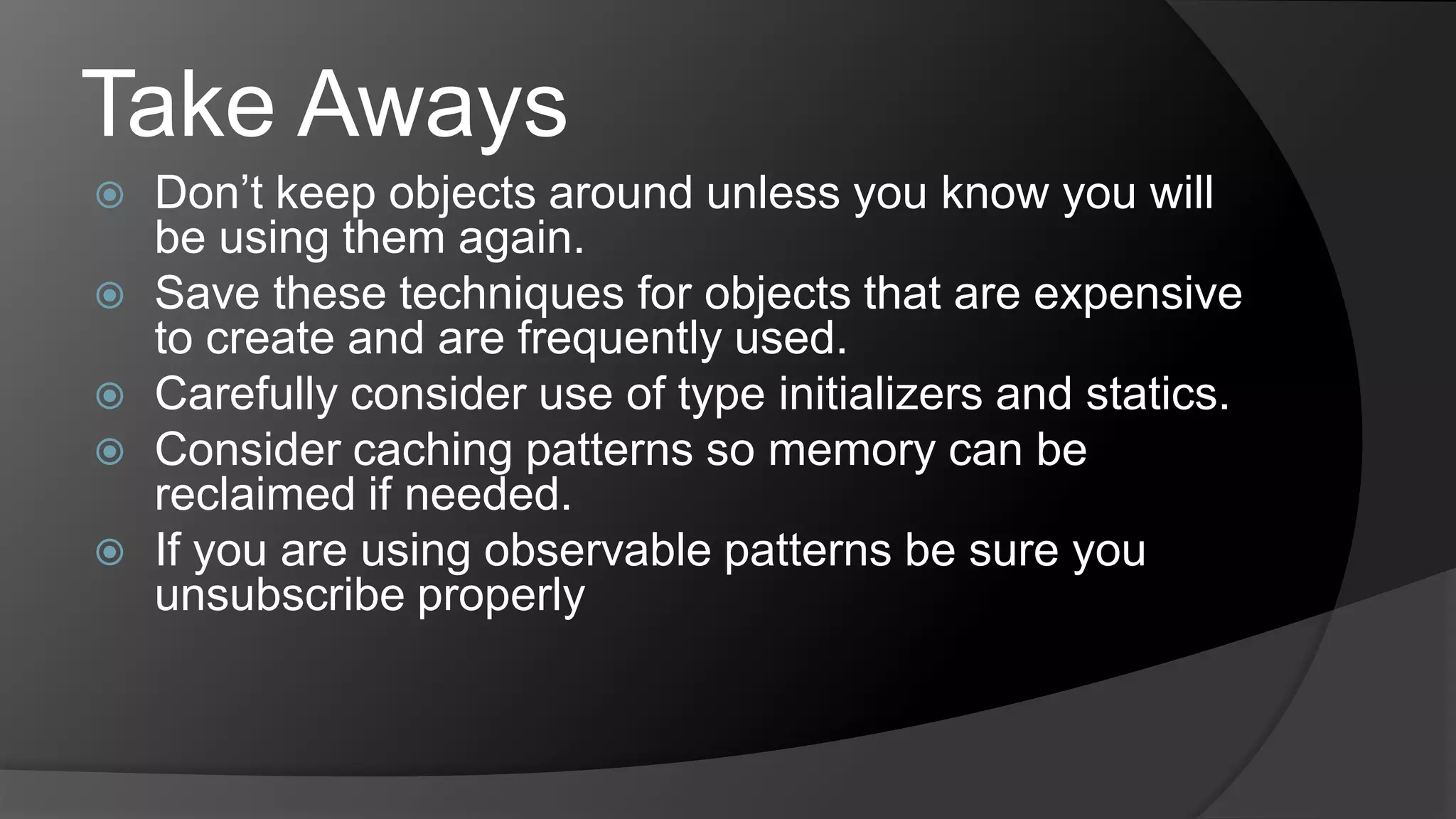 Take AwaysDon’t keep objects around unless you know you will be using them again.Save these techniques for objects that are expensive to create and are frequently used.Carefully consider use of type initializers and statics. Consider caching patterns so memory can be reclaimed if needed.If you are using observable patterns be sure you unsubscribe properly