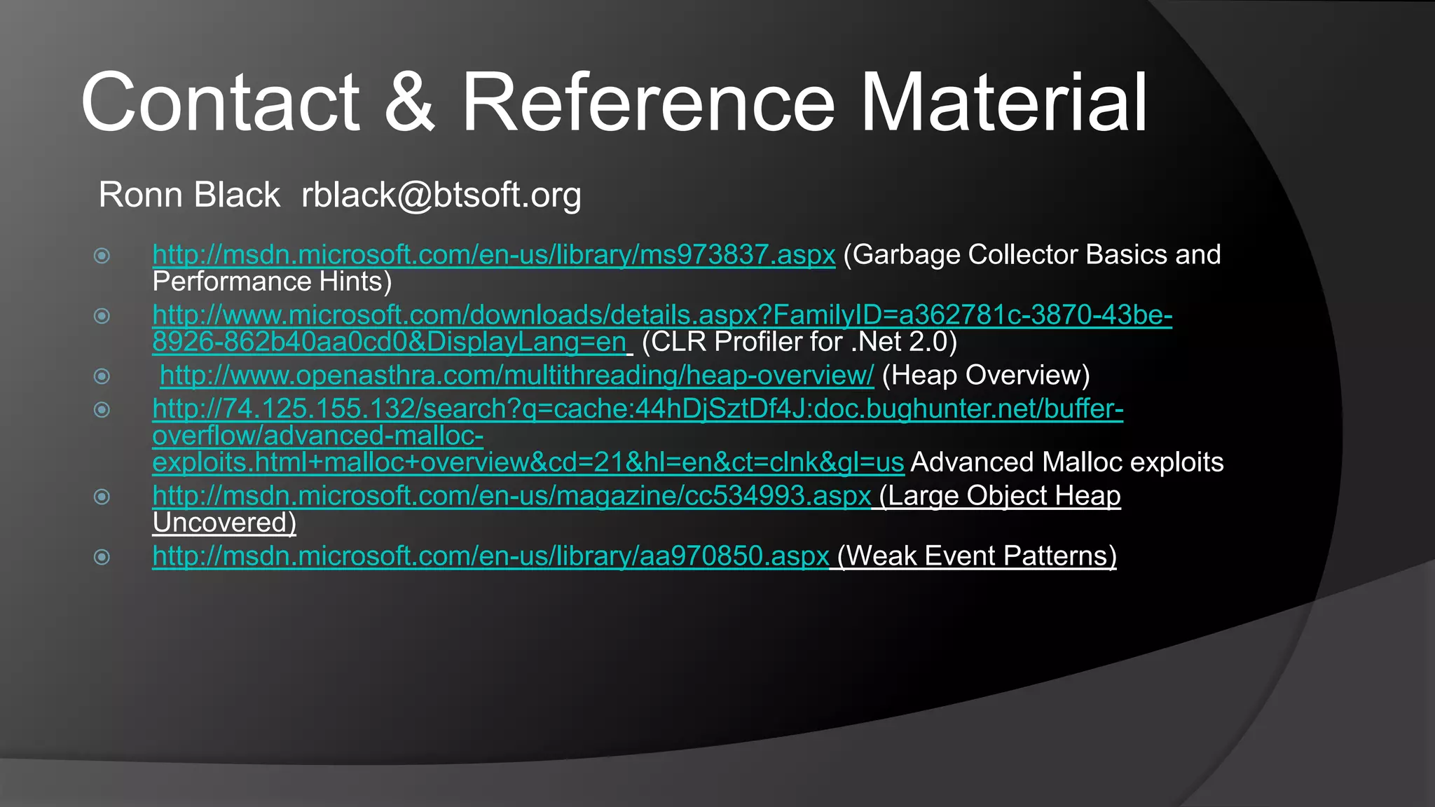 Contact & Reference MaterialRonn Black  rblack@btsoft.orghttp://msdn.microsoft.com/en-us/library/ms973837.aspx (Garbage Collector Basics and Performance Hints)http://www.microsoft.com/downloads/details.aspx?FamilyID=a362781c-3870-43be-8926-862b40aa0cd0&DisplayLang=en (CLR Profiler for .Net 2.0)http://www.openasthra.com/multithreading/heap-overview/ (Heap Overview)http://74.125.155.132/search?q=cache:44hDjSztDf4J:doc.bughunter.net/buffer-overflow/advanced-malloc-exploits.html+malloc+overview&cd=21&hl=en&ct=clnk&gl=us Advanced Malloc exploitshttp://msdn.microsoft.com/en-us/magazine/cc534993.aspx (Large Object Heap Uncovered)http://msdn.microsoft.com/en-us/library/aa970850.aspx (Weak Event Patterns)