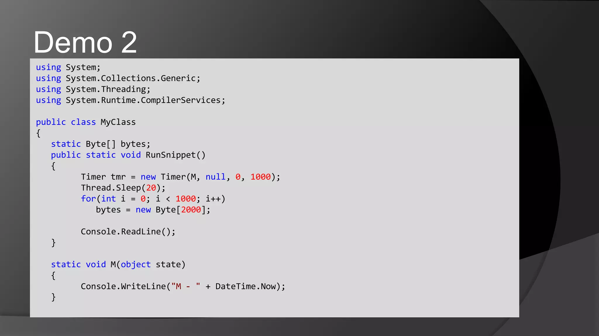 using System;usingSystem.Collections.Generic;usingSystem.Threading;usingSystem.Runtime.CompilerServices;publicclassMyClass{	static Byte[] bytes;	publicstaticvoidRunSnippet()	{	Timer tmr = new Timer(M, null, 0, 1000);Thread.Sleep(20);	for(int i = 0; i < 1000; i++)		bytes = new Byte[2000];Console.ReadLine();	}	staticvoid M(object state)	{Console.WriteLine("M - " + DateTime.Now);	}Demo 2