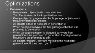 OptimizationsGenerationsNewly created objects tend to have short lives.The older an object is, the longer it will survive. Groups objects by age and collects younger objects more frequently than older objects.All objects added to heap are in generation 0.When an object survives the first garbage collection it is promoted to generation 1.When garbage collection is triggered survivors from generation 1 are promoted to generation 2 and generation 0 survivors are promoted to gen 1.As objects "mature", they are moved to the next older generation until they reach gen 2. 