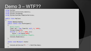 using System;usingSystem.Collections.Generic;usingSystem.Threading;usingSystem.Runtime.CompilerServices;publicclassMyClass{static Byte[] bytes;	publicstaticvoidRunSnippet()	{Byte[] bytes;		Timer tmr = new Timer(M, null, 0, 1000);Thread.Sleep(20);		for(int i = 0; i < 1000; i++)			bytes = new Byte[2000];Console.WriteLine(bytes.Length);Console.ReadLine();	}	staticvoid M(object state)	{Console.WriteLine("M - " + DateTime.Now);	}Demo 3 – WTF??