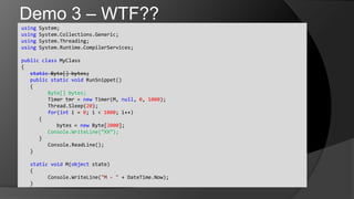 Demo 3 – WTF??using System;usingSystem.Collections.Generic;usingSystem.Threading;usingSystem.Runtime.CompilerServices;publicclassMyClass{static Byte[] bytes;	publicstaticvoidRunSnippet()	{Byte[] bytes;	Timer tmr = new Timer(M, null, 0, 1000);Thread.Sleep(20);	for(int i = 0; i < 1000; i++)      {		bytes = new Byte[2000];Console.WriteLine(“XX”);      }Console.ReadLine();	}	staticvoid M(object state)	{Console.WriteLine("M - " + DateTime.Now);	}