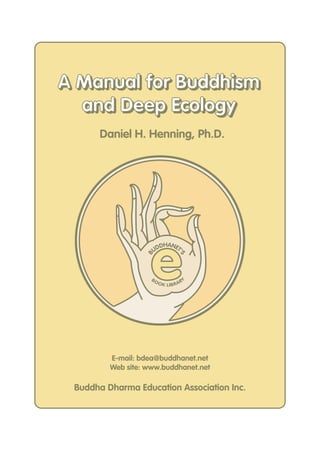 e
B
UDDHANET'
S
BOOK LIBRARY
E-mail: bdea@buddhanet.net
Web site: www.buddhanet.net
Buddha Dharma Education Association Inc.
Daniel H. Henning, Ph.D.
A Manual for Buddhism
and Deep Ecology
A Manual for Buddhism
and Deep Ecology
 