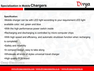 Specialization in Mobile Chargers


  Specification:
  •Mobile charger can be with LED light according to your requirement.LED light
  available color: red, green and blue
  •With the high performance power switch inside
  •Recharging and discharging is controlled by micro computer chips
  •With high speed and efficiency, and automatic shutdown function when recharging
  is completed
  •Safety and reliability
  •In compact design, easy to take along
  •Wholesale all kinds of styles universal travel charger
  •High quality PCB board
Deep Electronics

                                                                                     10
 