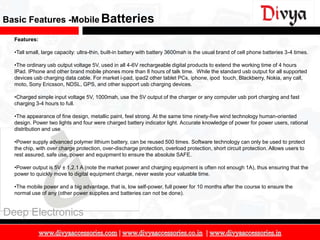 Basic Features -Mobile Batteries

  Features:

  •Tall small, large capacity: ultra-thin, built-in battery with battery 3600mah is the usual brand of cell phone batteries 3-4 times.

  •The ordinary usb output voltage 5V, used in all 4-6V rechargeable digital products to extend the working time of 4 hours
  IPad. IPhone and other brand mobile phones more than 8 hours of talk time. While the standard usb output for all supported
  devices usb charging data cable. For market i-pad, ipad2 other tablet PCs, iphone, ipod touch, Blackberry, Nokia, any call,
  moto, Sony Ericsson, NDSL, GPS, and other support usb charging devices.

  •Charged simple input voltage 5V, 1000mah, use the 5V output of the charger or any computer usb port charging and fast
  charging 3-4 hours to full.

  •The appearance of fine design, metallic paint, feel strong. At the same time ninety-five wind technology human-oriented
  design. Power two lights and four were charged battery indicator light. Accurate knowledge of power for power users, rational
  distribution and use.

  •Power supply advanced polymer lithium battery, can be reused 500 times. Software technology can only be used to protect
  the chip, with over charge protection, over-discharge protection, overload protection, short circuit protection. Allows users to
  rest assured, safe use, power and equipment to ensure the absolute SAFE.

  •Power output is 5V ± 1,2.1 A (note the market power and charging equipment is often not enough 1A), thus ensuring that the
  power to quickly move to digital equipment charge, never waste your valuable time.

  •The mobile power and a big advantage, that is, low self-power, full power for 10 months after the course to ensure the
  normal use of any (other power supplies and batteries can not be done).


Deep Electronics

                                                                                                                                         13
 