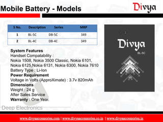 Mobile Battery - Models

    S No.   Description      Series   MRP

      1     BL-5C         DB-5C       349
      2     BL-4C         DB-4C       349

   System Features
   Handset Compatability :
   Nokia 1508, Nokia 3500 Classic, Nokia 6101,
   Nokia 6125,Nokia 6131, Nokia 6300, Nokia 7610
   Battery Type : Li-Ion
   Power Requirement
   Voltage in Volts (ApproXimate) : 3.7v 820mAh
   Dimensions
   Weight : 24 g
   After Sales Service
   Warranty : One Year.

Deep Electronics

                                                   15
 