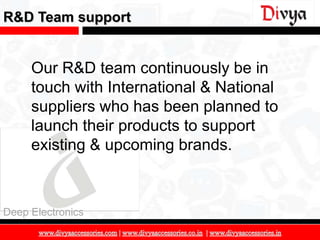 R&D Team support


     Our R&D team continuously be in
     touch with International & National
     suppliers who has been planned to
     launch their products to support
     existing & upcoming brands.



Deep Electronics

                                           17
 