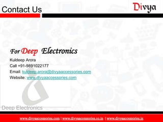 Contact Us




   For Deep       Electronics
   Kuldeep Arora
   Call +91-9891022177
   Email: kuldeep.arora@divyaaccessories.com
   Website: www.divyaaccessories.com




Deep Electronics

                                               18
 
