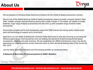 About Us

 We are pleased to introduce Deep Electronics entered into the mobile & laptop accessories industry.

 We are one of the fastest growing mobile & laptop accessories support provider company based in New
 Delhi. Initially company has launched as startup with mobile charger of 18 models, 02 models of mobile
 batteries, huge range of laptop accessories and will come up with complete range of entire mobile
 accessories

 We provide complete end to end accessories support for OEM brands and having ready infrastructure,
 team and technology to support up to circuit level.

 Apart from our own Sales & Distribution Channel, Deep Electronics is now also focusing on providing full
 flashed support to our channel partners who are dealing into electronic & electrical goods like laptop
 accessories, adaptors and solar products. We are expanding into different dimensions every new day by
 appointing our channel partners across India and vision to cover almost all leading cities of the country by
 Dec’ 2012.

 Join the Deep Electronics Network and find exciting benefits as mentioned below.

 A Network of More than 25 channel partners & 5000+ Retailers



Deep Electronics

                                                                                                                3
 