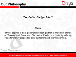 Our Philosophy


                     “For Better Gadget Life.”



                                  Vision

   “Divya" aspires to be a peripheral support partner of maximum brands
   of Telecom and Consumer Electronics Products in India by offering
   value for money preposition to its customers and channel partners.




Deep Electronics

                                                                          5
 