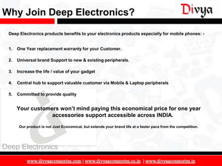 Why Join Deep Electronics?
 Deep Electronics products benefits to your electronics products especially for mobile phones: -


 1.   One Year replacement warranty for your Customer.

 2.   Universal brand Support to new & existing peripherals.

 3.   Increase the life / value of your gadget

 4.   Central hub to support valuable customer via Mobile & Laptop peripherals

 5.   Committed to provide quality


      Your customers won’t mind paying this economical price for one year
                  accessories support accessible across INDIA.
       Our product is not Just Economical, but extends your brand life at a faster pace from the competition.




Deep Electronics

                                                                                                                6
 