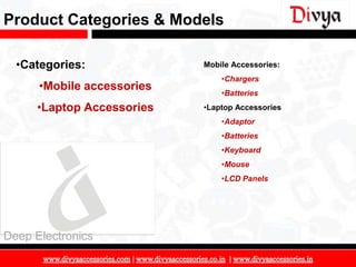 Product Categories & Models

  •Categories:              Mobile Accessories:
                                •Chargers
      •Mobile accessories       •Batteries
     •Laptop Accessories    •Laptop Accessories
                                •Adaptor
                                •Batteries
                                •Keyboard
                                •Mouse
                                •LCD Panels




Deep Electronics

                                                  8
 