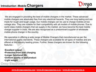Introduction -Mobile Chargers


   We are engaged in providing the best of mobile chargers in the market. These advanced
  mobile chargers are absolutely free from any electrical hazards. They are long lasting and are
  made for rough and tough usage. Our mobile charges can be use to charge mobiles at low
  voltage also. They are notable for their compatibility with all models of mobile phones. Due to
  world class mobile chargers that we supply in the market, we have become the best mobile
  charger supplier in India. We are also recognized as a predominant supplier of wholesale
  mobile phone charger in the country.

  We specialize in offering a wide range of Mobile Chargers that manufactured as per the
  international quality standards. These chargers are available for all types of mobiles and are
  offered at the industry leading prices. Further, these chargers are known for the following
  features:-

  •Excellent output
  •Protection from over charging
  •Longer functional life
  •Uniform quality of end product
  •Light weight
Deep Electronics

                                                                                                    9
 