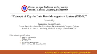 “Concept of Keys in Data Base Management System (DBMS)”
Presented By
Deependra Kumar Shukla
For the Post of Assistant Professor in the Department of Computer Science
Pandit S. N. Shukla University, Shahdol, Madhya Pradesh-484001
Educational qualification:
• Ph.D. (CS) (Persuing).
• M.Tech. (CS).
• B.E. (IT).
• GATE-2017 with AIR-1972
• UGC - NET and JRF- December-2018
Concept of Keys in Data Base Management System (DBMS)
 