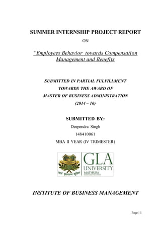Page | 1
SUMMER INTERNSHIP PROJECT REPORT
ON
“Employees Behavior towards Compensation
Management and Benefits
SUBMITTED IN PARTIAL FULFILLMENT
TOWARDS THE AWARD OF
MASTER OF BUSINESS ADMINISTRATION
(2014 – 16)
SUBMITTED BY:
Deependra Singh
148410061
MBA II YEAR (IV TRIMESTER)
INSTITUTE OF BUSINESS MANAGEMENT
 