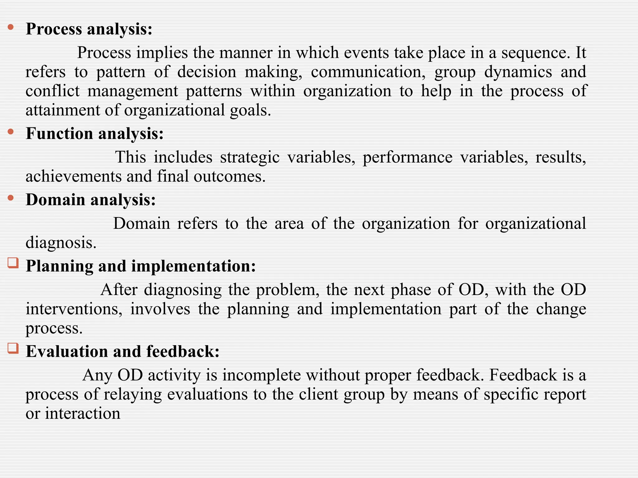  Process analysis:
Process implies the manner in which events take place in a sequence. It
refers to pattern of decision making, communication, group dynamics and
conflict management patterns within organization to help in the process of
attainment of organizational goals.
 Function analysis:
This includes strategic variables, performance variables, results,
achievements and final outcomes.
 Domain analysis:
Domain refers to the area of the organization for organizational
diagnosis.
 Planning and implementation:
After diagnosing the problem, the next phase of OD, with the OD
interventions, involves the planning and implementation part of the change
process.
 Evaluation and feedback:
Any OD activity is incomplete without proper feedback. Feedback is a
process of relaying evaluations to the client group by means of specific report
or interaction
 