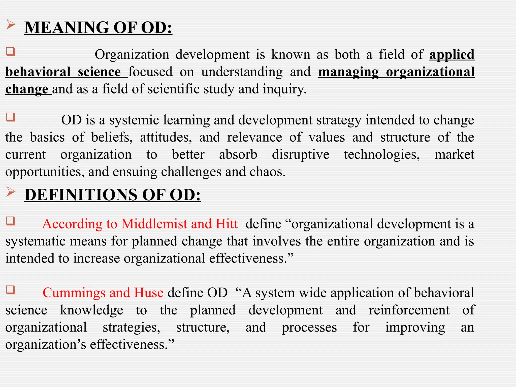  MEANING OF OD:
 Organization development is known as both a field of applied
behavioral science focused on understanding and managing organizational
change and as a field of scientific study and inquiry.
 OD is a systemic learning and development strategy intended to change
the basics of beliefs, attitudes, and relevance of values and structure of the
current organization to better absorb disruptive technologies, market
opportunities, and ensuing challenges and chaos.
 DEFINITIONS OF OD:
 According to Middlemist and Hitt define “organizational development is a
systematic means for planned change that involves the entire organization and is
intended to increase organizational effectiveness.”
 Cummings and Huse define OD “A system wide application of behavioral
science knowledge to the planned development and reinforcement of
organizational strategies, structure, and processes for improving an
organization’s effectiveness.”
 