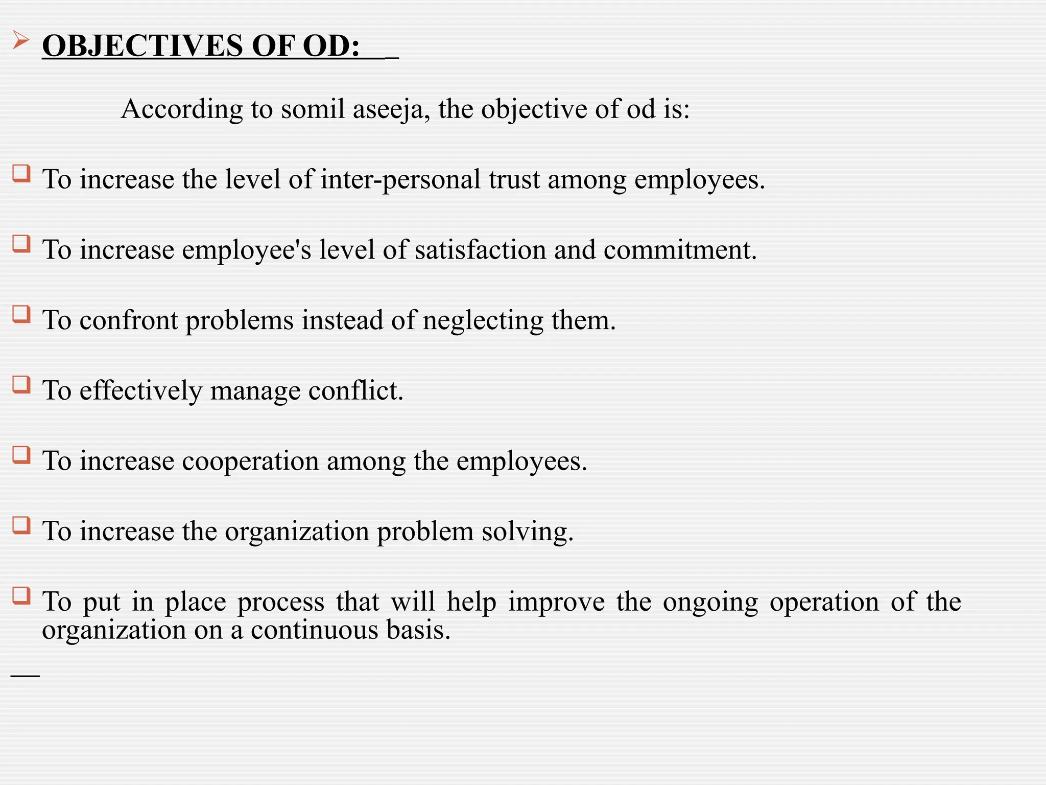  OBJECTIVES OF OD:
According to somil aseeja, the objective of od is:
 To increase the level of inter-personal trust among employees.
 To increase employee's level of satisfaction and commitment.
 To confront problems instead of neglecting them.
 To effectively manage conflict.
 To increase cooperation among the employees.
 To increase the organization problem solving.
 To put in place process that will help improve the ongoing operation of the
organization on a continuous basis.
 