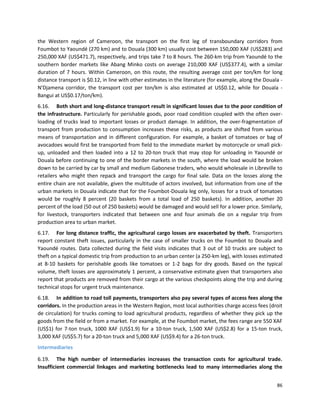86
the Western region of Cameroon, the transport on the first leg of transboundary corridors from
Foumbot to Yaoundé (270 km) and to Douala (300 km) usually cost between 150,000 XAF (US$283) and
250,000 XAF (US$471.7), respectively, and trips take 7 to 8 hours. The 260-km trip from Yaoundé to the
southern border markets like Abang Minko costs on average 210,000 XAF (US$377.4), with a similar
duration of 7 hours. Within Cameroon, on this route, the resulting average cost per ton/km for long
distance transport is $0.12, in line with other estimates in the literature (for example, along the Douala -
N'Djamena corridor, the transport cost per ton/km is also estimated at US$0.12, while for Douala -
Bangui at US$0.17/ton/km).
6.16. Both short and long-distance transport result in significant losses due to the poor condition of
the infrastructure. Particularly for perishable goods, poor road condition coupled with the often over-
loading of trucks lead to important losses or product damage. In addition, the over-fragmentation of
transport from production to consumption increases these risks, as products are shifted from various
means of transportation and in different configuration. For example, a basket of tomatoes or bag of
avocadoes would first be transported from field to the immediate market by motorcycle or small pick-
up, unloaded and then loaded into a 12 to 20-ton truck that may stop for unloading in Yaoundé or
Douala before continuing to one of the border markets in the south, where the load would be broken
down to be carried by car by small and medium Gabonese traders, who would wholesale in Libreville to
retailers who might then repack and transport the cargo for final sale. Data on the losses along the
entire chain are not available, given the multitude of actors involved, but information from one of the
urban markets in Douala indicate that for the Foumbot-Douala leg only, losses for a truck of tomatoes
would be roughly 8 percent (20 baskets from a total load of 250 baskets). In addition, another 20
percent of the load (50 out of 250 baskets) would be damaged and would sell for a lower price. Similarly,
for livestock, transporters indicated that between one and four animals die on a regular trip from
production area to urban market.
6.17. For long distance traffic, the agricultural cargo losses are exacerbated by theft. Transporters
report constant theft issues, particularly in the case of smaller trucks on the Foumbot to Douala and
Yaoundé routes. Data collected during the field visits indicates that 3 out of 10 trucks are subject to
theft on a typical domestic trip from production to an urban center (a 250-km leg), with losses estimated
at 8-10 baskets for perishable goods like tomatoes or 1-2 bags for dry goods. Based on the typical
volume, theft losses are approximately 1 percent, a conservative estimate given that transporters also
report that products are removed from their cargo at the various checkpoints along the trip and during
technical stops for urgent truck maintenance.
6.18. In addition to road toll payments, transporters also pay several types of access fees along the
corridors. In the production areas in the Western Region, most local authorities charge access fees (droit
de circulation) for trucks coming to load agricultural products, regardless of whether they pick up the
goods from the field or from a market. For example, at the Foumbot market, the fees range are 550 XAF
(US$1) for 7-ton truck, 1000 XAF (US$1.9) for a 10-ton truck, 1,500 XAF (US$2.8) for a 15-ton truck,
3,000 XAF (US$5.7) for a 20-ton truck and 5,000 XAF (US$9.4) for a 26-ton truck.
Intermediaries
6.19. The high number of intermediaries increases the transaction costs for agricultural trade.
Insufficient commercial linkages and marketing bottlenecks lead to many intermediaries along the
 