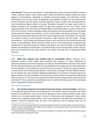 87
main channels. There are six major blocks in a typical agricultural trade corridor (farm/field, immediate
market, collection market, urban markets, border market and finally the foreign market) and various
degrees of intermediation, depending on available commercial linkages and information, market
infrastructure, size of actors, power of negotiation and availability of buyers. At the producing end,
farmers sometimes have the option of directly selling their output to large urban and foreign buyers,
local intermediaries (buyam sellam) or transport themselves the goods to a larger market (urban or
border). Otherwise, the immediate outlets for agricultural products are the rural market, mostly
organized weekly, at the intersection of multiple villages and production basins, usually no further than
25 km from the farm. In these immediate markets, the producers have the possibility to sell their goods
directly (retail for localized consumption) or sell to an intermediary, who groups production for large,
mostly Cameroonian buyers that pass with their trucks through the small rural markets. The next level,
the collection market, is used for greater transactions: larger producers sell their goods – through
intermediaries – to the foreign and Cameroonian buyers, who continue from this market directly to the
border or Yaoundé/Douala. Border markets are often used as an intermediary point to fragment large
consignments of agricultural goods for medium-sized buyers, who cross the border as intermediaries
between the wholesale and retail phases. For goods that do not pass through border markets, the end-
point is the wholesale-to-retail urban markets in the capitals and large cities of neighboring CEMAC
countries.
Price uncertainty
6.20. Higher than expected price volatility leads to unpredictable returns. Producers and a
significant number of other market actors identified price volatility as a major impediment to
agricultural production and trade. 85 percent of producers interviewed believe that prices they receive
for their agricultural products are neither fair nor predicable. On the supply side, one major determinant
for price volatility is over-production at certain times, due to producers’ reactions to past price peaks in
a certain month and to relatively high demand in recent years, including from other CEMAC countries.
On the demand side, prices fluctuate significantly depending on the presence of foreign buyers from
Nigeria, Equatorial Guinea and Gabon on the Cameroonian market, which can sometimes be affected by
political concerns (i.e. the recent coup attempt and related border closing between Equatorial Guinea
and Gabon).59
Price uncertainty is exacerbated by lack of a market information system for disseminating
prices, coupled with insufficient awareness.60
Poor market management
6.21. Poor market management and market infrastructure hamper commercial linkages. Particularly
in the important production basin around Bafoussam in the Western region of Cameroon, the market
facilities are insufficient for the size and type of agricultural trade currently practiced. Larger, urban
markets are in no better position when it comes to infrastructure and management. Scarce market
infrastructure, especially storage facilities, seem to be captured by local elites and intermediaries. In
addition, market fee collection does not seem to be systematic and the collected funds are not
59
Producers interviewed during field visits universally praised the presence of foreign traders, but their presence is
neither constant nor predictable which adds to price volatility. In some locations, daily price fluctuations depend
on the arrival time of foreign buyers.
60
Limited available price information can be counter-productive as producers may respond to past price peaks
with over-production, pushing price lower.
 