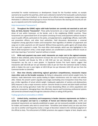 88
earmarked for market maintenance or development. Except for the Foumbot market, no receipts
seemed to be issued for the paid fees, which were collected on behalf of the local public authority (town
hall, municipality or local chieftain). In the absence of an official market management, traders organize
themselves in collective interest groups to ensure that basic functions like cleaning and security are set-
up, at a separate cost to the market participants.
Petty harassments (“tracasseries”)
6.22. Throughout the CEMAC region valid trade functions are currently not exercised as such and
have, de facto, become “tracasseries”. These petty harassments are a major problem and significant
driver of cost within Cameroon, at the border, and in the neighboring CEMAC countries. These
harassments are a generalized form of corruption consisting of many small payments without receipt or
cause to public officials, particularly to the police, army/gendarmerie, weighbridge officials, road traffic
and prevention officers, and other local authorities. Field discussions demonstrate a universal
recognition among agriculture traders and transporters that regardless of whether all paperwork and
cargo are in order, payments are still required. Without these payments, public agents will simply delay
the truck until a payment is made. The most often cited example, which was also highlighted in the
March 2018 transporter’s strike, is that weigh stations are uncalibrated so produce different results at
each stop requiring a “corrective” payment without a receipt.
6.23. While each payment may seem small, tracasseries are major cost to the regional economy.
Based on data collected, petty harassment increases the cost of transporting agriculture commodities
between Foumbot and Douala by 25% or US$ 0.03 per ton per kilometer. In other countries,
transporters say the cost is even greater. In Equatorial Guinea first hand reports suggest that
tracasseries add US$ 0.06 per ton per kilometer (US$ 15 per ton from the Cameroon border to Bata),
while in Gabon the cost is even higher at US$ 0.30 per ton per kilometer (US$ 135 per ton from the
Cameroon border to Libreville).
6.24. More than directly undermining regional agriculture competitiveness, tracasseries impose
many other costs on the broader economy. By failing to adequately control vehicle weight limits, for
instance, roads deteriorate more quickly leading to higher maintenance costs for roads and vehicles
alike. Indeed, the present system arguably encourages overloading since transporters know they must
pay a bribe regardless of actual vehicle weight. Inadequate application of sanitary and phytosanitary
(SPS) measures is also a major economic concern. Genuine threats to animal and plant health and food
safety do arise during agriculture trade that can have devastating effects on entire populations and
agriculture ecosystems. Managing these risks effectively requires well-functioning, professional systems
and cannot be achieved simply through the collection of fees or selling of SPS permits.
Trading agricultural commodities in CEMAC
6.25. Limited clarity, consistency and transparency in border clearance requirements are further a
vector for corruption and lead to a multitude of formal and informal border costs. Tariffs and
procedural requirements are typically established on paper, yet not necessarily available at border level
for traders and travelers who wish to consult them - formalities (and related costs) can also vary from
one site to another and frequently involve a margin of discretion related to the individual judgment of
the official on duty. The enforcement of CEMAC provisions also appears irregular at best, despite users
 