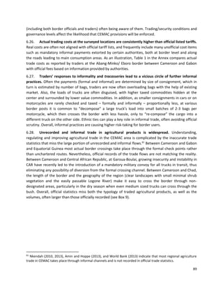 89
(including both border officials and traders) often being aware of them. Trading/security conditions and
governance levels affect the likelihood that CEMAC provisions will be enforced.
6.26. Actual trading costs at the surveyed locations are consistently higher than official listed tariffs.
Real costs are often not aligned with official tariff lists, and frequently include many unofficial cost items
such as mandatory informal payments extorted by certain authorities, both at border level and along
the roads leading to main consumption areas. As an illustration, Table 1 in the Annex compares actual
trade costs as reported by traders at the Abang-Minko/ Eboro border between Cameroon and Gabon
with official fees based on information provided by authorities.
6.27. Traders’ responses to informality and tracasseries lead to a vicious circle of further informal
practices. Often the payments (formal and informal) are determined by size of consignment, which in
turn is estimated by number of bags, traders are now often overloading bags with the help of existing
market. Also, the loads of trucks are often disguised, with higher taxed commodities hidden at the
center and surrounded by lower value commodities. In addition, as smaller consignments in cars or on
motorcycles are rarely checked and taxed – formally and informally – proportionally less, at various
border posts it is common to “decompose” a large truck’s load into small batches of 2-3 bags per
motorcycle, which then crosses the border with less hassle, only to “re-compose” the cargo into a
different truck on the other side. Ethnic ties can play a key role in informal trade, often avoiding official
scrutiny. Overall, informal practices are causing higher risk-taking for border users.
6.28. Unrecorded and informal trade in agricultural products is widespread. Understanding,
regulating and improving agricultural trade in the CEMAC area is complicated by the inaccurate trade
statistics that miss the large portion of unrecorded and informal flows.61
Between Cameroon and Gabon
and Equatorial Guinea most actual border crossings take place through the formal check points rather
than unchartered routes. Nevertheless, official records of the trade flows are not matching the reality.
Between Cameroon and Central African Republic, at Garoua-Boulai, growing insecurity and instability in
CAR have recently led to the introduction of a mandatory military convoy for all trucks in transit, thus
eliminating any possibility of diversion from the formal crossing channel. Between Cameroon and Chad,
the length of the border and the geography of the region (clear landscapes with small minimal shrub
vegetation and the easily passable Logone River) make it easy to cross the border through non-
designated areas, particularly in the dry season when even medium sized trucks can cross through the
bush. Overall, official statistics miss both the typology of traded agricultural products, as well as the
volumes, often larger than those officially recorded (see Box 9).
61
Nkendah (2010, 2013), Amin and Hoppe (2013), and World Bank (2013) indicate that most regional agriculture
trade in CEMAC takes place through informal channels and is not recorded in official trade statistics.
 