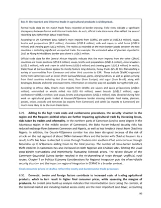 90
6.29. Adding to the high trade costs and cumbersome procedures, the security situation in the
region and the frequent political crises are further impacting agricultural trade by increasing losses,
risks taken by traders and informality. In the northern parts of Cameroon (and to some degree in the
Adamaoua region in the middle section of Cameroon), the Boko Haram-induced security risks has
reduced exchange flows between Cameroon and Nigeria, as well as less livestock transit from Chad into
Nigeria. In addition, the Douala-N’Djamena corridor has also been disrupted because of the risk of
attacks on the last segment of about 240km between Mora and the border with Chad at Kousseri. As a
result, traffic has been re-directed to cross through Touboro into southern Chad and continue through
Moundou up to N’Djamena adding hours to the total journey. The number of cross-border livestock
theft incidents in Cameroon has also increased on both Nigerian and Chadian sides, limiting the usual
cross-border transactions and momentarily fluctuating livestock prices. The recent closure of the
Cameroon–Equatorial Guinea border resulted in the re-channeling of trade through unofficial, rural
routes. Chapter 7 on Political Economy Considerations for Regional Integration puts the often-volatile
security situation and the impact on regional integration in CEMAC in a broader context.
Final consumer prices in CEMAC reflect the costly and burdensome trade processes
6.30. Domestic, border and foreign factors contribute to increased costs of trading agricultural
products, which in turn result in higher final consumer prices, while squeezing the margins of
producers. An overall price build-up analysis indicates that intermediation costs (along the corridor, at
the terminal market and including market access costs) are the most important cost driver, accounting
Box 9. Unrecorded and informal trade in agricultural products is widespread.
Formal trade data do not match trade flows recorded at border-crossing. Field visits indicate a significant
discrepancy between formal and informal trade data. As such, official trade data more often reflect the ease of
recording data rather than actual trade flows.
According to UN Comtrade data, Gabon’s main imports from CEMAC are palm oil (US$3.3 million), soups,
broths and preparations ($3.1 million), chocolate (US$2.8 million), milk and cream in solid forms (US$2.4
million) and chewing gum (US$1 million). The reality as recorded at the main borders posts between the two
countries is indicating significant unreported trade. For example, the estimated value of plantain imported in
2017 at Abang-Minko/Eboro border post alone is US$6.5 million.
Official trade data for the Central African Republic indicate that the main imports from the other CEMAC
countries are frozen sardines (US$1.9 million), soups, broths and preparations (US$1.6 million), mineral waters
(US$1.5 million), milk and cream in solid forms (US$0.6 million) and chewing gum (US$0.3 million). In reality,
trade flows at Garoua-Boulai appear to mostly feature long-distance, heavy trucks (25-40 ton) transporting a
variety of commodities from Cameroon and other third countries to CAR. These include CEMAC-originated
items from Cameroon such as onion (from Garoua/Maroua), garlic, and groundnuts, as well as goods arriving
from third countries including rice (from Asia), flour (from Europe), and sugar (from Brazil), along with
beverages, biscuits and other processed items. Information on volumes was not available during the field visit.
According to official data, Chad’s main imports from CEMAC are sauces and sauce preparations (US$8.1
million), semi-milled or wholly milled rice (US$ 4.6 million), sweet biscuits (US$2.7 million), sugar
confectionery (US$2.4 million) and soups, broths and preparations (US$2.1 million). Data obtained during field
work on agricultural goods traded at Kousseri/N’Djamena border crossing indicate food maize, plantain,
potato, onion, avocado and tomatoes (as exports from Cameroon) and cattle (as imports to Cameroon) are
much more likely to be the main trade items.
Box 12. Simulations of removal or tracasseries on intra- regional trade and growth in CEMACBox
13. Unrecorded and informal trade in agricultural products is widespread.
Formal trade data do not match trade flows recorded at border-crossing. Field visits indicate a significant
discrepancy between formal and informal trade data. As such, official trade data more often reflect the ease of
recording data rather than actual trade flows.
According to UN Comtrade data, Gabon’s main imports from CEMAC are palm oil (US$3.3 million), soups,
broths and preparations ($3.1 million), chocolate (US$2.8 million), milk and cream in solid forms (US$2.4
million) and chewing gum (US$1 million). The reality as recorded at the main borders posts between the two
countries is indicating significant unreported trade. For example, the estimated value of plantain imported in
2017 at Abang-Minko/Eboro border post alone is US$6.5 million.
Official trade data for the Central African Republic indicate that the main imports from the other CEMAC
countries are frozen sardines (US$1.9 million), soups, broths and preparations (US$1.6 million), mineral waters
(US$1.5 million), milk and cream in solid forms (US$0.6 million) and chewing gum (US$0.3 million). In reality,
trade flows at Garoua-Boulai appear to mostly feature long-distance, heavy trucks (25-40 ton) transporting a
variety of commodities from Cameroon and other third countries to CAR. These include CEMAC-originated
items from Cameroon such as onion (from Garoua/Maroua), garlic, and groundnuts, as well as goods arriving
from third countries including rice (from Asia), flour (from Europe), and sugar (from Brazil), along with
beverages, biscuits and other processed items. Information on volumes was not available during the field visit.
According to official data, Chad’s main imports from CEMAC are sauces and sauce preparations (US$8.1
 