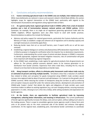 93
D. Conclusions and policy recommendations
6.31. Factors restricting agricultural trade in the CEMAC area are multiple, inter-related and costly.
While many bottlenecks are national in nature and covered in detail in World Bank (2018c), this section
highlights scope for regional intervention at the CEMAC level, particularly with regards to the
harmonization of procedures and regulations along regional trade corridors.
6.32. At a general policy level, regional agricultural trade in CEMAC suffers from a lack of standard
practices and a lack of harmonization between national policies and CEMAC policies. Within
Cameroon, for example, there is no single set of regulations governing agricultural trade with the
CEMAC neighbors. Official regulations were also often found to clash with border practices.
Recommendations to address this include the following:
• Advisory and policy support for national governments, particularly the Customs Authority and the
Ministry of Trade, to establish a single and coherent set of regulations and to develop capacity and
oversight necessary to consistently apply these.
• Reducing border taxes that act as non-tariff barriers, even if export tariffs are or will be soon
removed.
• Establishing a regional dialogue on sanitary and phytosanitary (SPS) declaration requirements. There
is little/no purpose in charging for certification when the importer has no declaration requirements.
Furthermore, understanding the current scope of animal and plant diseases in CEMAC is necessary
to identify appropriate, targeted risk-based mitigation measures; risks of contamination will grow
more important with deepening regional integration.
• At the CEMAC level, establishing a trade regime for agricultural products that all governments can
adhere to. The primary political economy obstacle seems to be revenue generation or re-
distribution from border activities. Experience from other trade blocs, including the EU, may be
relevant as to how best to decrease dependency on border taxes.
6.33. Along transport corridors, efforts to eliminate petty harassment could reduce trade costs by
an estimated 14 percent and bring multiple benefits. Simulations show that a reduction of unofficial
fees related to bribes and corruption for goods transported along CEMAC’s trade corridors would
increase intra-regional trade by about 25 percent and add between 1 to 2 percent to the growth rate of
CEMAC countries. While reducing the number of checkpoints along the corridors as well as enforcing
anti-corruption measures would fall under the national policy domain, development and promotion of
CEMAC-wide ‘traders’ charter’ that details the rights and obligations of trade corridor users could
incentivize traders to adhere to existing regulations (e.g. not over-charging vehicles, ensuring necessary
paperwork is in order, refusing to turn a fine into a bribe), while setting standards and expectations for
border agencies.
6.34. At the border, there are opportunities to facilitate agricultural trade by improving
management, collecting better information, and investing in infrastructure. The current proliferation
of border agencies significantly increases the delays, costs and corruption, without adding much value to
the trading process. There is scope to consolidate agencies (some agencies could in theory form joint
units or be present only on the more concerned side of the border) and enhance inter-agency
coordination. At the regional level, establishing joint, international border committees to coordinate
 