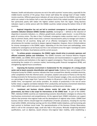 xi
However, health and education outcomes are not in line with countries’ income status, especially for the
middle-income countries of the group: these remain well below the average level of lower middle-
income countries. Different governance indicators all raise serious issues for the CEMAC countries all of
which are ranked in the bottom half or even the bottom third of the ranked countries. CAR and Chad
fare particularly poorly with Gabon the highest ranked country from the region. Doing Business
indicators report a similar picture with the CEMAC countries ranked among the bottom thirty of 190
countries.
9. Regional integration has not yet led to consistent convergence in macro-fiscal and socio-
economic indicators between CEMAC member countries. Convergence — defined as the reduction of
disparities in economic indicators, i.e., inflation, growth levels, and per capita income —is one of the key
goals of currency unions. The idea is that, if achieved, convergence makes countries react in a similar
way to common shocks, which means that a common macroeconomic policy to manage such shocks is
more effective for all countries. Being part of an effective Convergence Club further raise the
attractiveness for member countries to deepen regional integration. However, there is limited evidence
for income convergence in the CEMAC region. Depending on the time frame and methodology, some
evidence for convergence can be found, but this is not consistent across the region. Convergence seems
to be higher for inflation, fiscal balances and the current account.
10. To achieve greater convergence, the CEMAC region should strive to promote openness and
efficient economic policies and institutions. The CEMAC Economic and Financial Reforms Program
(PREF-CEMAC, see CEMAC 2017) contains several initiatives and recommendations in support of sound
economic policies and institutions in the region to support convergence. These include, amongst others,
accelerating the creation of a common market, harmonizing public financial management (PFM), and
strengthening regional macro-surveillance.
11. Improving the business environment is fundamental for the emergence of a strong private
sector and to boost economic diversification and regional trade. Evidence from several waves of the
Enterprise Survey for CEMAC countries indicates that most surveyed firms identify unreliable electricity,
unfair competitions from the informal sector, corruption, taxation and access to finance as the top five
binding constraints for the business environment. The costs of power outages, crime, security and bribes
as a percentage of sales range from 7 percent in Gabon to 38 percent in CAR. Costs are also higher for
smaller firms, non-exporters and service providers. An analysis of productivity in the non-oil sector
further shows a negative correlation between firms’ productivity and business environment distortions
in the CEMAC region, which trails peers in Doing Business and Governance Indicators.
12. Investment and business climate reforms mainly fall under the realm of national
governments, but there is also scope for interventions at the CEMAC level. As part of the CEMAC-
PREF, individual CEMAC countries are implementing economic diversification strategies to enhance the
local business environment and competitiveness. At the regional level, CEMAC institutions can support
reforms that promote intra-regional trade and the development of regional value chains. CEMAC-level
business climate reforms should target the simplification of border procedures, including for visa-free
travel within CEMAC, eliminating roaming cost for intra-CEMAC mobile telephony, and harmonizing axle
load controls to facilitate transit trade. The operationalization of the Business Climate Observatory,
which is still at the conceptual stage, could also help in this process. Mutually recognizing education
qualifications, such as diplomas, would enhance intra-regional labor mobility, while establishing a
 