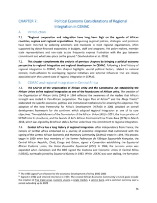 96
CHAPTER 7: Political Economy Considerations of Regional
Integration in CEMAC
A. Introduction
7.1. “Regional cooperation and integration have long been high on the agenda of African
countries, regions and regional organizations. Burgeoning regional policies, strategies and protocols
have been matched by widening ambitions and mandates in most regional organizations, often
supported by donor-financed expansions in budgets, staff and programs. Yet policy-makers, member
state representatives and non-state actors frequently express frustration with the gap between
commitment and what takes place on the ground.” (Vanheukelom et al. 2016)
7.2. This chapter complements the analysis of previous chapters by bringing a political economy
perspective to regional integration and regional development in CEMAC. Following a brief history of
regional integration in CEMAC, this chapter highlights several political factors, related to national
interest, multi-adhesion to overlapping regional initiatives and external influences that are closely
associated with the current state of regional integration in CEMAC.
B. CEMAC and regional integration in Central Africa
7.3. The Charter of the Organization of African Unity and the Constitutive Act establishing the
African Union define regional integration as one of the foundations of African unity. The creation of
the Organization of African Unity (OAU) in 1964 reflected the awareness of the leaders that Africa’s
strength was rooted in Pan-African cooperation. The Lagos Plan of Action62
and the Abuja Treaty63
elaborated the specific economic, political and institutional mechanisms for attaining this objective. The
adoption of the New Partnership for Africa’s Development (NEPAD) in 2001 provided an overall
development framework for the continent which adopted regional integration as one of its core
objectives. The establishment of the Commission of the African Union (AU) in 2001, the incorporation of
NEPAD into its structures, and the launch of AU’s African Continental Free Trade Area (CFTA) in March
2018, which was signed by 44 African states, further underlines this commitment to regional integration.
7.4. Central Africa has a long history of regional integration. After independence from France, the
nations of Central Africa embarked on a journey of economic integration that culminated with the
signing of the Central African Economic and Monetary Community (CEMAC) treaty in 1994. This process
began in 1959 when four members of the former Federation de l'Afrique Equatoriale Française, the
Central African Republic, Chad, Congo and Gabon, signed a Convention establishing the Equatorial
African Customs Union, the Union Douanière Equatorial (UDE). In 1964, the customs union was
expanded when Cameroon and the UDE signed the Customs and Economic Union of Central Africa
(UDEAC), eventually joined by Equatorial Guinea in 1983. While UDEAC was soon stalling, the formation
62
The 1980 Lagos Plan of Action for the economic Development of Africa 1980-2000
63
Signed in 1991 and entered into force in 1994: The created African Economic Community’s stated goals include
the creation of free trade areas, customs unions, a single market, a central bank, and a common currency over a
period extending up to 2028
 