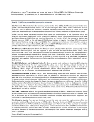 98
infrastructure, energy67
, agriculture and peace and security (Byiers 2017); the UN General Assembly
further granted ECCAS observer status at the United Nations in 2001 (Awoumou 2008).
67
ECCAS members established the Central African Power Pool (CAPP) in 2003 as an ECCAS specialized agency.
Box 11. CEMAC structure and decision-making processes
CEMAC consists of four institutions: the Economic Union of Central Africa (UEAC); the Monetary Union of Central Africa
(UMAC); the Community Parliament; and the Court of Justice. The organs of the CEMAC are the Conference of Heads of
State; the Council of Ministers; the Ministerial Committee; the CEMAC Commission; the Bank of Central African States
(BEAC); the Development Bank of Central African States (BDEAC); the Banking Commission of Central Africa (COBAC).
CEMAC has also several specialized institutions that support the implementation of the community policies and
programs in areas such as agriculture, health, infrastructure. Examples are the Economic Commission on Cattle, Meat
and Fishery Resources (CEBEVIRHA), the Inter-State Committee on Pesticides (CPAC), the Institute for Statistics and
Applied Economics (ISSEA) or the Sub-Regional Multi-Sectoral Institute for Applied Technology (ISTA), International
Commission of the Congo-Ubangi-Sangha Basin (CICOS). There are also several schools and training facilities, such as an
inter-state school for customs officers (EIED), a Tourism School (EHT-CEMAC), Institute of Economy and Finance (IEF) or
an inter-state center for higher education on public health (CIESPAC).
The Monetary and the Economic Union: The Monetary Union (UMAC) and the Economic Union (UEAC) are the
Community’s two main pillars. They are supposed to guide and root the regionalisation process. UMAC’s main
institution is BEAC, which issues the common currency and guarantees its stability by defining and managing monetary
policies, exchange operations and reserves in member states. UEAC, the economic union, is less advanced. Despite a
comprehensive body of legislations, progress in establishing an economic union has so far been slower than expected,
particularly with regards to the free movement of citizens and the continued existence of intra-regional tariff and non-
tariff barriers.
The CEMAC Parliament and the Court of Justice: The Court of Justice, which has been in place since 2000, integrates
judicial and audit functions. The Court is composed of a Judicial and an Audit Chamber, and each chamber has six
judges. The Judicial Chamber guards CEMAC treaties and agreements, while the Audit Chamber is charged with
monitoring CEMAC’s budget and accounts. The Parliament, which is not yet fully operational, is intended to have a
representative role, as its members are considered deputies of the entire CEMAC population.
The Conference of Heads of State: CEMAC’s main decision-making power rests with members' political leaders,
gathered annually in the Conference of Heads of State. The presidency of the Conference is rotating and is entrusted
each year to the Head of State of a different Member State, following alphabetic order. The Conference's main function
is to determine the main orientations of the Community and its institutions. It nominates the heads of most Community
bodies, such as the Executive Secretary and its deputy, the Governor, Vice-Governor and Secretary General of the BEAC
and the directors of all affiliated institutions. Only the Director of the BDEAC is not elected by the Conference of Heads
of States but chosen by the Bank’s General Assembly, composed of representatives from the CEMAC Member States,
the BEAC and the African Development Banks, and external donors, such as France. All decisions of the Conference of
Heads of State are taken by consensus.
The CEMAC Commission: The main management and administrative body of CEMAC is the Executive Secretariat. Similar
to the European Union, the Commission is composed of an equal number of Commissioners from each Member State,
led by a President and a Vice-President. The CEMAC commission is charged with regional macro surveillance and
monitoring the regional development strategy (CEMAC-PREF).
The Ministerial Councils: There are two Ministerial councils that guide and monitor the implementation of the two
unions: the Ministerial Committee in charge of UMAC, and the Council of Ministers for UEAC. Each council comprises
three Ministers from each Member State and meets twice per year. The main role of these councils is to ensure the
direction of the two unions and to promote the progressive harmonisation of policies. The UMAC Ministerial Committee
in addition supervises the activities of the BEAC, ratifies the Bank’s budget and accounts and examines its annual report.
The annual presidency of both Ministerial councils is assured by the same Member State that is heading the Heads of
State’s Conference.
Source: CEMAC, International Democracy Watch.
 