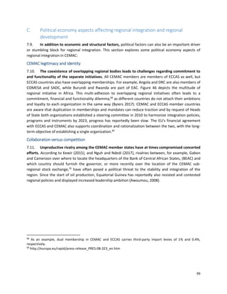 99
C. Political economy aspects affecting regional integration and regional
development
7.9. In addition to economic and structural factors, political factors can also be an important driver
or stumbling block for regional integration. This section explores some political economy aspects of
regional integration in CEMAC:
CEMAC legitimacy and identity
7.10. The coexistence of overlapping regional bodies leads to challenges regarding commitment to
and functionality of the separate initiatives. All CEMAC members are members of ECCAS as well, but
ECCAS countries also have overlapping memberships. For example, Angola and DRC are also members of
COMESA and SADC, while Burundi and Rwanda are part of EAC. Figure 46 depicts the multitude of
regional initiative in Africa. This multi-adhesion to overlapping regional initiatives often leads to a
commitment, financial and functionality dilemma,68
as different countries do not attach their ambitions
and loyalty to each organization in the same way (Byiers 2017). CEMAC and ECCAS member countries
are aware that duplication in memberships and mandates can reduce traction and by request of Heads
of State both organizations established a steering committee in 2010 to harmonize integration policies,
programs and instruments by 2023, progress has reportedly been slow. The EU's financial agreement
with ECCAS and CEMAC also supports coordination and rationalization between the two, with the long-
term objective of establishing a single organization.69
Collaboration versus competition
7.11. Unproductive rivalry among the CEMAC member states have at times compromised concerted
efforts. According to Kewir (2015), and Nguh and Ndedi (2017), rivalries between, for example, Gabon
and Cameroon over where to locate the headquarters of the Bank of Central African States, (BEAC) and
which country should furnish the governor, or more recently over the location of the CEMAC sub-
regional stock exchange,70
have often posed a political threat to the stability and integration of the
region. Since the start of oil production, Equatorial Guinea has reportedly also resisted and contested
regional policies and displayed increased leadership ambition (Awoumou, 2008).
68
As an example, dual membership in CEMAC and ECCAS carries third-party import levies of 1% and 0.4%,
respectively.
69
http://europa.eu/rapid/press-release_PRES-08-323_en.htm
 