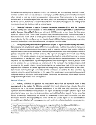 101
but rather than seeing this as necessary to boot the trade that will increase living standards, CEMAC
member countries often see it as a threat to sovereignty71
; CEMAC national governments have therefore
often elected to hold fast to their pre-association independence. This is dissimilar to the prevailing
situation with an analogous organization like the EU, which has attained political integration; running a
functional Council, Parliament, Court of Justice and other institutions whose powers are binding for all
members and override decisions made at national levels.
7.14. Cameroon’s decision to sign an Economic Partnership Agreement (EPA) with the European
Union is seen by some observers as case of national interests undermining the CEMAC Customs Union
and its Common External Tariff. Cameroon is the only CEMAC member to have signed the EPAs which
went into effect in 2016. Other CEMAC members have criticized Cameroon for undermining CEMAC’s
Common External Tariffs which is levied against imports from non-member countries as now goods
imported under the EPA into Cameroon can circulate freely in CEMAC. Rather than boosting integration,
this could hinder efforts to establish a functional sub-regional common market.
7.15. Fiscal policy and public debt management are subject to regional surveillance by the CEMAC
Commissions, but compliance is weak. CEMAC members adopted a multilateral surveillance framework
in 1994 to advance macroeconomic convergence and to supervise national fiscal policies. CEMAC’s
regional macro surveillance framework set limits on key macroeconomic indicators to promote national
policies consistent with the common currency. The regional convergence framework was initially
adopted in 1994 with the objective to prevent excessive fiscal deficits (and deficit financing) to ensure
the sustainability of the peg (IMF, 2009).72
Members with policies that are inconsistent with the union's
objectives are required to adopt adjustment programs to achieve convergence. However, to date there
are no sanctions for non-compliance and enforcement of the framework has not been implemented
consistently; this possibly reflects a lack of political will at the national level (IMF 2017). Enshrining the
regional fiscal framework in national legislation and strengthening regional enforcement by the CEMAC
Commission, including through a mandate for the Commission to validate the data submitted by
national authorities, would be important in this regard. This would require strong political support and
adequate resources, but could significantly increase compliance, and eventually foster deeper regional
integration through increase fiscal convergence.73
External influences
7.16. Historic, economic and political ties with France have been an important factor in the
development of the region. For CEMAC, particularly the French influence has extended from the
colonization era to the current monetary arrangement of the CFA zone, which continues to be a
significant determinant of economic policies in the region (see Box 1). Byiers (2017) further argues that
close ties to France have given rise to an orientation and mobility of elites towards France, which has
further strengthened the economic and political ties between each country and France rather than with
the region. However, Kavanagh (2006) also points out that the CEMAC region has also benefited from
the stability gained by having France as guarantor and from the low inflation due to the monetary union.
71
https://www.voanews.com/a/central-africa-economic-integration-difficult-after-20-years/1861181.html.
72
See Box 1 in Chapter 1 for a description of CEMAC’s regional surveillance framework.
73
Darvas et al. (2005) find that the Maastricht “convergence criteria,” used to determine eligibility for EMU, have
indirectly moved Europe closer to an optimum currency area by reducing countries’ abilities to create idiosyncratic
fiscal shocks.
 